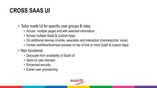 CROSS SAAS UI
• Tailor made UI for specific user groups & roles
• Across multiple pages and with selected information
• Across multiple SaaS & Custom Apps
• On additional devices (mobile, wearable) and interaction channels(chat, voice)
• Human workflow/business process no top of one or more SaaS & custom Apps
• Non functional
• Decouple from availability of SaaS UI
• Save on user licenses
• Enhanced security
• Easier user provisioning
 