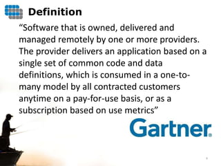 Definition
“Software that is owned, delivered and
managed remotely by one or more providers.
The provider delivers an application based on a
single set of common code and data
definitions, which is consumed in a one-to-
many model by all contracted customers
anytime on a pay-for-use basis, or as a
subscription based on use metrics”



                                              8
 