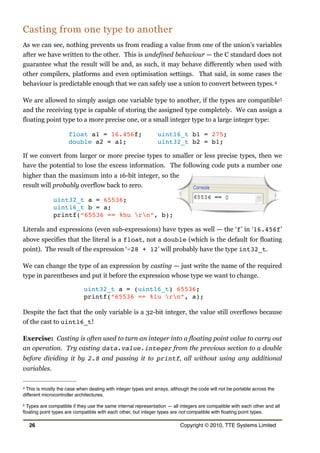 Casting from one type to another
As we can see, nothing prevents us from reading a value from one of the union’s variables
after we have written to the other. This is undefined behaviour — the C standard does not
guarantee what the result will be and, as such, it may behave differently when used with
other compilers, platforms and even optimisation settings. That said, in some cases the
behaviour is predictable enough that we can safely use a union to convert between types.4
We are allowed to simply assign one variable type to another, if the types are compatible5
and the receiving type is capable of storing the assigned type completely. We can assign a
floating point type to a more precise one, or a small integer type to a large integer type:
float a1 = 16.456f; uint16_t b1 = 275;
double a2 = a1; uint32_t b2 = b1;
If we convert from larger or more precise types to smaller or less precise types, then we
have the potential to lose the excess information. The following code puts a number one
higher than the maximum into a 16-bit integer, so the
result will probably overflow back to zero.
uint32_t a = 65536;
uint16_t b = a;
printf(“65536 == %hu rn”, b);
Literals and expressions (even sub-expressions) have types as well — the ‘f’ in ‘16.456f’
above specifies that the literal is a float, not a double (which is the default for floating
point). The result of the expression ‘−28 + 12’ will probably have the type int32_t.
We can change the type of an expression by casting — just write the name of the required
type in parentheses and put it before the expression whose type we want to change.
uint32_t a = (uint16_t) 65536;
printf(“65536 == %lu rn”, a);
Despite the fact that the only variable is a 32-bit integer, the value still overflows because
of the cast to uint16_t!
Exercise: Casting is often used to turn an integer into a floating point value to carry out
an operation. Try casting data.value.integer from the previous section to a double
before dividing it by 2.8 and passing it to printf, all without using any additional
variables.
26 Copyright © 2010, TTE Systems Limited
4 This is mostly the case when dealing with integer types and arrays, although the code will not be portable across the
different microcontroller architectures.
5 Types are compatible if they use the same internal representation — all integers are compatible with each other and all
ﬂoating point types are compatible with each other, but integer types are not compatible with ﬂoating point types.
 