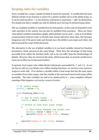Scoping rules for variables
Every variable has a scope, outside of which it cannot be accessed. A variable that has been
defined outside of any function is said to be a global variable and is at the global scope, so
it can be used anywhere — in any function, statement or expression — after its declaration.
We should note that a variable can only be defined once, but may be declared many times.
The use of global variables is considered to be bad practice, as they may be depended on by
code anywhere in the system, but can also be modified from anywhere. There are times
when global variables (sometimes simply called globals) can be used — such as to facilitate
communication between tasks or threads that cannot otherwise share data; this becomes
dangerous only if the given tasks and threads have the ability to pre-empt each other, but
that is beyond the scope of this document.
The alternative to the use of global variables is to use local variables instead (or function
parameters, which amounts to the same thing). These have the advantage of only being
accessible from within the function itself, and so do not suffer from the disadvantages of
globals. However, they are stored on the stack, which means that we must be careful not to
cause an overflow (as we discussed earlier).
In general, local scopes exist within blocks (statements surrounded by ‘{’ and ‘}’). As we
are free to add our own blocks even within existing functions, we can have even narrower
scopes to work with. If we declare a variable within a local scope that has the same name
as variables from wider scopes, only the variable at the narrowest (most local) scope will be
accessible. The other variables are said to be shadowed by it — some compilers will give
warnings if this happens, as it can be a source of errors.
// At global scope.
uint32_t value = 5;
void Flashing_LED(void)
{
// Now at local scope.
uint32_t data = value + 2;
// Create an even more local scope.
{
// This value shadows the global one!
uint32_t value = data + 5;
iprintf(“value == %lu rn”, value);
}
iprintf(“value == %lu rn”, value);
}
Copyright © 2010, TTE Systems Limited 29
 