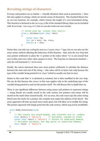 Revisiting strings of characters
If arrays and pointers are so similar — virtually identical when used as parameters — then
this also applies to strings, which are merely arrays of characters. The standard library has
an strlen function, for example, which returns the length of a zero-terminated string.
This function is declared in the string.h file of the standard library (that can be included
with ‘#include <string.h>’), but we can also write our own version:
// Could also be ‘(const char str[])’
size_t strlen(const char *str)
{
const char *s;
for (s = str; *s; ++s);
return s - str;
}
Notice that, not only can a string be seen as a ‘const char *’ type, but we can also use the
array syntax without affecting the behaviour of this function. Also, note the for loop that
uses pointer arithmetic to place the ‘s’ pointer at the index where ‘*s’ is zero (recall that
zero is false and every other value equates to true). The loop has no statement attached —
only the null statement (‘;’ on its own).
Finally, the return statement then uses more pointer arithmetic to calculate the distance
between the start and end of the string — this value will be in bytes, but only because the
type of the variable being pointed to is ‘char’ (which is usually one byte in size).
Notice in this code that ‘s’ is declared as constant, but is then modified in the for loop.
We can do this because the const in this case applies only to the underlying type of the
variable being pointed to and not the pointer itself. We will discuss this in depth later on.
There is one significant difference between using arrays and pointers to represent strings
— string literals are usually stored in the code section, but pointers and arrays will be
stored on the stack when created locally. For an array, the code must copy the entire string
literal onto the stack; for a pointer, the compiler just copies the address of the literal. The
array approach will take up much more stack space, but will allow us to modify the string.
The pointer approach will simply point into the code section, which may not be modifiable.
void Some_Function(void)
{
// The locals are stack-based, the literals are in .rodata
char str1[] = “Hello”; // Writable, copied to stack
const char *str3 = “Hello”; // Points to read-only memory
// Writable variable, but may point to read-only memory
char *str2 = “Hello”;
}
40 Copyright © 2010, TTE Systems Limited
 
