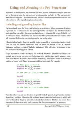 Using and Abusing the Pre-Processor
Right back at the beginning, we discussed the build process. Before the compiler even sees
any of the source-code, the pre-processor gets to examine and alter it. The pre-processor
does not actually parse C source-code at all, instead it simply recognises its directives and
follows its own rules in producing translation units.
Including and guarding header files
We have already seen the ‘#include’ directive several times. All pre-processor directives
begin with the ‘#’ character and this one in particular will replace the directive with the
contents of the given file. There are two basic forms — either the file is specified with ‘<>’
or with quote marks. The former will include one of the system’s header files and the latter
will include a file from the current directory (or one on the path).
When including header files, it is possible for the header file to include other headers itself.
This can lead to circular inclusions, such as when the header ‘file1.h’ includes
‘file2.h’ and then ‘file2.h’ includes ‘file1.h’. This will either be detected by the
pre-processor, or simply go on forever.
To get around this, we have ‘#define’ and ‘#ifdef’ directives. The first will define a new
symbol; whenever the pre-processor finds this symbol it will replace it with whatever came
after it on the line in which it was defined, if anything. The second allows us to remove
sections of source-code if a pre-processor condition is not met. For example:
// This goes in file1.h
#ifndef FILE1_H_INCLUDED
#define FILE1_H_INCLUDED
// The rest of file1.h goes here.
#endif
// This goes in file2.h
#ifndef FILE2_H_INCLUDED
#define FILE2_H_INCLUDED
// The rest of file2.h goes here.
#endif
This shows how we can use directives to provide include guards, to prevent the circular
dependency problem. The entire file is placed between #ifndef and #endif, which will
remove the code if the given symbol has already been defined. The first line inside these
statements defines the symbol itself, ensuring that the content can only be seen once.
46 Copyright © 2010, TTE Systems Limited
 