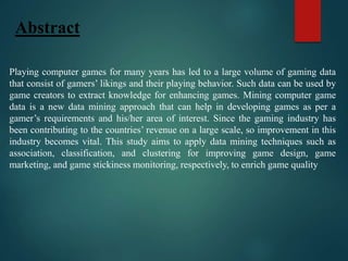 Abstract
Playing computer games for many years has led to a large volume of gaming data
that consist of gamers’ likings and their playing behavior. Such data can be used by
game creators to extract knowledge for enhancing games. Mining computer game
data is a new data mining approach that can help in developing games as per a
gamer’s requirements and his/her area of interest. Since the gaming industry has
been contributing to the countries’ revenue on a large scale, so improvement in this
industry becomes vital. This study aims to apply data mining techniques such as
association, classification, and clustering for improving game design, game
marketing, and game stickiness monitoring, respectively, to enrich game quality
 