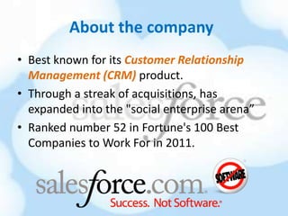 About the company
• Best known for its Customer Relationship
  Management (CRM) product.
• Through a streak of acquisitions, has
  expanded into the "social enterprise arena”
• Ranked number 52 in Fortune's 100 Best
  Companies to Work For in 2011.
 