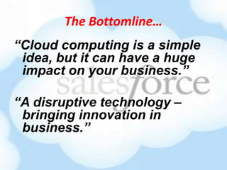 The Bottomline…
“Cloud computing is a simple
 idea, but it can have a huge
 impact on your business.”

“A disruptive technology –
 bringing innovation in
 business.”
 