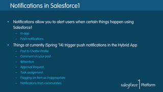 Notifications in Salesforce1
§  Notifications allow you to alert users when certain things happen using
Salesforce1
–  In-app
–  Push notifications

§  Things at currently (Spring ’14) trigger push notifications in the Hybrid App
–  Post to Chatter Profile
–  Comment on your post
–  @Mention
–  Approval Request
–  Task assignment
–  Flagging an item as inappropriate
–  Notifications from communities

 