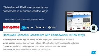 “Salesforce1 Platform connects our
customers in a human-centric way.”
Built integrated mobile app connecting product, employees, contractors and customers
Mobile access across entire community, allows 10K contractors real time access to customers
Connected products provide opportunity to deliver proactive customer service
Fast to market with Contractor Pro app built in <12 months
Honeywell Connects Contractors with Homeowners in New Ways
David Quam, Sr. Product Manager of Software Solutions
 