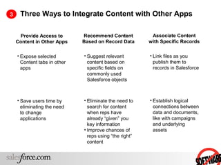 3    Three Ways to Integrate Content with Other Apps

     Provide Access to        Recommend Content           Associate Content
    Content in Other Apps     Based on Record Data       with Specific Records

    • Expose selected         • Suggest relevant         • Link files as you
      Content tabs in other     content based on           publish them to
      apps                      specific fields on         records in Salesforce
                                commonly used
                                Salesforce objects



    • Save users time by      • Eliminate the need to    • Establish logical
      eliminating the need      search for content         connections between
      to change                 when reps have             data and documents,
      applications              already “given” you        like with campaigns
                                key information            and underlying
                              • Improve chances of         assets
                                reps using “the right”
                                content
 