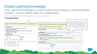 Enable Lightning Knowledge
Note: Lightning Knowledge is a data model and UI change so must be explicitly
enabled – see the release notes for considerations
Lightning Knowledge is best for orgs
new to Knowledge or for existing orgs
that can easily consolidate to one
article type, have few data categories,
and use single-language mode.
When you enable
Lightning Knowledge,
you can’t disable it.
 