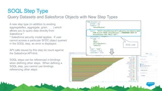 SOQL Step Type
A new step type (in addition to existing
aggregateflex, aggregate, grain, . . . ) which
allows you to query data directly from
Salesforce *
* Salesforce security model applies. If user
cannot access a particular SFDC object queried
in the SOQL step, an error is displayed.
API calls issued by this step do count against
the Salesforce API limit.
SOQL steps can be referenced in bindings
when defining other steps. When defining a
SOQL step, you cannot use bindings
referencing other steps.
SOQL code
Query Datasets and Salesforce Objects with New Step Types
 