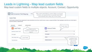 Leads in Lightning - Map lead custom fields
Map lead custom fields to multiple objects: Account, Contact, Opportunity
Lead fields can be
mapped to multiple target
objects
Lead Fields
Map custom lead fields to custom fields on accounts,
contacts, and opportunities to populate these fields
automatically when sales reps convert leads
Target object
Available fields
limited to match
type of the
source in the
lead record
 