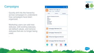 Campaigns
Quickly drill into the hierarchy
across campaigns to understand
how campaigns have been
organized.
Marketing users can add new
statuses, edit existing statuses,
set default values, and remove
statuses that are no longer being
used.
.
Available on
With Spring ‘17
 
