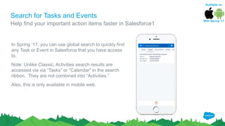 Search for Tasks and Events
In Spring ‘17, you can use global search to quickly find
any Task or Event in Salesforce that you have access
to.
Note: Unlike Classic, Activities search results are
accessed via via “Tasks” or “Calendar” in the search
ribbon. They are not combined into “Activities.”
Also, this is only available in mobile web.
Help find your important action items faster in Salesforce1
Available on
With Spring ‘17
 