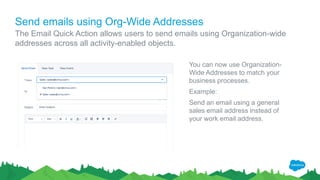 Send emails using Org-Wide Addresses
The Email Quick Action allows users to send emails using Organization-wide
addresses across all activity-enabled objects.
You can now use Organization-
Wide Addresses to match your
business processes.
Example:
Send an email using a general
sales email address instead of
your work email address.
 