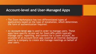 Account-level and User-Managed Apps
• The Zoom Marketplace has two differentiated types of
applications based on the type of installation, which determines
the form of authentication required.
• An Account-level app is used in order to manage users. These
apps have specific access set for Zoom APIs which typically
manage users, reporting, and content for a Zoom account. An
example of an Account-level app could be an internal dashboard
used by a company to create and manage meetings on behalf of
your users.
 