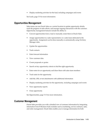 Introduction to Oracle Sales    1-13
• Display marketing activities for the lead, including campaigns and events
See Leads, page 3-5 for more information.
Opportunities Management
Sales teams can use Oracle Sales as a central location to update opportunity details,
track the progress of sales efforts, and manage ongoing interactions with the customer.
Opportunity management features include the ability to:
• Convert opportunities from a lead or manually create them in Oracle Sales
• Assign opportunities to a sales representative or a sales team dedicated to the
opportunity. Assignment can be done manually or automatically using Territory
Manager rules.
• Update the opportunities
• Track contacts
• Enter forecast information
• View customer data
• Create proposals or quotes
• Search on key opportunity criteria to find the right opportunity
• Enter notes for an opportunity and share them with sales team members
• Track tasks for the opportunity
• Add file, URL or text attachments with additional information
• Display marketing activities for the opportunity, including campaigns and events
• View opportunity reports
• Close opportunity
See Opportunities, page 3-13 for more information.
Customer Management
Oracle Sales provides you with a detailed view of customer information by integrating
information from E-Business Suite modules such as marketing, service contracts, sales,
and order management. Oracle Sales enables you to manage information for both
 