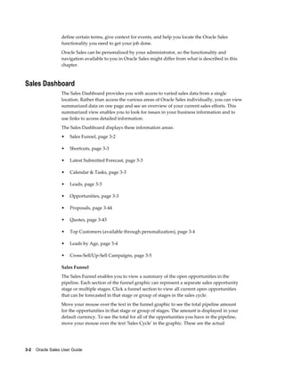 3-2    Oracle Sales User Guide
define certain terms, give context for events, and help you locate the Oracle Sales
functionality you need to get your job done.
Oracle Sales can be personalized by your administrator, so the functionality and
navigation available to you in Oracle Sales might differ from what is described in this
chapter.
Sales Dashboard
The Sales Dashboard provides you with access to varied sales data from a single
location. Rather than access the various areas of Oracle Sales individually, you can view
summarized data on one page and see an overview of your current sales efforts. This
summarized view enables you to look for issues in your business information and to
use links to access detailed information.
The Sales Dashboard displays these information areas:
• Sales Funnel, page 3-2
• Shortcuts, page 3-3
• Latest Submitted Forecast, page 3-3
• Calendar & Tasks, page 3-3
• Leads, page 3-3
• Opportunities, page 3-3
• Proposals, page 3-44
• Quotes, page 3-43
• Top Customers (available through personalization), page 3-4
• Leads by Age, page 3-4
• Cross-Sell/Up-Sell Campaigns, page 3-5
Sales Funnel
The Sales Funnel enables you to view a summary of the open opportunities in the
pipeline. Each section of the funnel graphic can represent a separate sales opportunity
stage or multiple stages. Click a funnel section to view all current open opportunities
that can be forecasted in that stage or group of stages in the sales cycle.
Move your mouse over the text in the funnel graphic to see the total pipeline amount
for the opportunities in that stage or group of stages. The amount is displayed in your
default currency. To see the total for all of the opportunities you have in the pipeline,
move your mouse over the text 'Sales Cycle' in the graphic. These are the actual
 