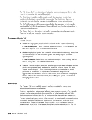 3-18    Oracle Sales User Guide
The Full Access check box determines whether the team member can update or only
view the opportunity. It is selected by default.
The Contributor check box enables you to specify if a sales team member has
contributed effort (not revenue) to this opportunity. The Contributor check box is
available if your interface has been personalized by your system administrator.
The Do Not Reassign check box determines whether the sales team member can be
reassigned by TAP. The default value of the check box is based on the settings done by
your system administrator.
The Owner check box determines which sales team member owns the opportunity.
There can be only one owner for each opportunity.
Proposals and Quotes Tab
This tab contains:
• Proposals: Displays the proposals that have been created for this opportunity.
Click Create Proposal. Oracle Sales uses the functionality of Oracle Proposals. See
the Oracle Proposals User Guide for more information.
• Quotes: Displays the quotes that have been created for this opportunity. All quotes
are listed, but you can only access the quotes that belong to your accessible
operating units.
Click Create Quote. Oracle Sales uses the functionality of Oracle Quoting. See the
Oracle Quoting User Guide for more information.
• Projects: Displays projects associated with the opportunity. Oracle Projects enables
project managers to manage the schedule, resources, finances, issues, and other
aspects of their projects. Oracle Sales integrates with Oracle Projects to enable
projects to be created and to capture the costs related to the pursuit of
opportunities. See the Oracle Projects User Guide for more information. The project
table is not available unless it has been provided by your system administrator
through personalization.
Partners Tab
The Partners Tab is not available unless it has been provided by your system
administrator through personalization.
A partner is an indirect sales channel selected to pursue an opportunity. For example,
partners can be value-added distributors (VADs) or value-added resellers (VARs).
Assignment status indicates whether an opportunity has been assigned to a partner.
Partners are assigned opportunities either manually or automatically. After assignment,
a partner is notified of the potential opportunity, and can accept or decline. If the
partner accepts, the partner can view the opportunity. If the partner declines, the
opportunity is returned to the vendor and may be routed to another partner. See the
 