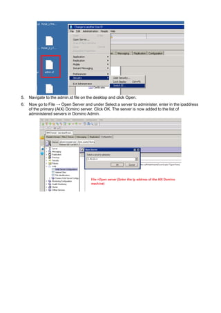 5. Navigate to the admin.id file on the desktop and click Open. 
6. Now go to File → Open Server and under Select a server to administer, enter in the ipaddress 
of the primary (AIX) Domino server. Click OK. The server is now added to the list of 
administered servers in Domino Admin. 
 