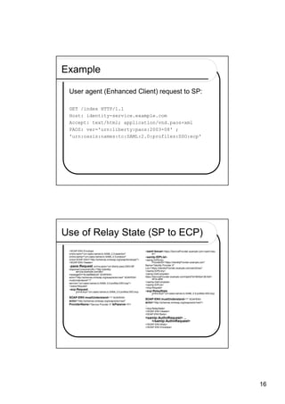 Example

 User agent (Enhanced Client) request to SP:

 GET /index HTTP/1.1
 Host: identity-service.example.com
 Accept: text/html; application/vnd.paos+xml
 PAOS: ver='urn:liberty:paos:2003-08' ;
 'urn:oasis:names:tc:SAML:2.0:profiles:SSO:ecp'




Use of Relay State (SP to ECP)
 <SOAP-ENV:Envelope                                              <saml:Issuer>https://ServiceProvider.example.com</saml:Issu
 xmlns:saml="urn:oasis:names:tc:SAML:2.0:assertion"                     er>
 xmlns:samlp="urn:oasis:names:tc:SAML:2.0:protocol"              <samlp:IDPList>
 xmlns:SOAP-ENV="http://schemas.xmlsoap.org/soap/envelope/">     <samlp:IDPEntry
 <SOAP-ENV:Header>                                                      ProviderID="https://IdentityProvider.example.com"
 <paos:Request xmlns:paos="urn:liberty:paos:2003-08"             Name="Identity Provider X"
                                                                 Loc="https://IdentityProvider.example.com/saml2/sso"
 responseConsumerURL="http://identity-
       service.example.com/abc"                                  </samlp:IDPEntry>
 messageID="6c3a4f8b9c2d" SOAPENV:                               <samlp:GetComplete>
 actor="http://schemas.xmlsoap.org/soap/actor/next" SOAPENV:     https://ServiceProvider.example.com/idplist?id=604be136-fe91-
                                                                        441e-afb8
 mustUnderstand="1"
                                                                 </samlp:GetComplete>
 service="urn:oasis:names:tc:SAML:2.0:profiles:SSO:ecp">
                                                                 </samlp:IDPList>
 </paos:Request>
                                                                 </ecp:Request>
 <ecp:Request
       xmlns:ecp="urn:oasis:names:tc:SAML:2.0:profiles:SSO:ecp   <ecp:RelayState
       "                                                                xmlns:ecp="urn:oasis:names:tc:SAML:2.0:profiles:SSO:ecp
                                                                        "
 SOAP-ENV:mustUnderstand="1" SOAPENV:
                                                                 SOAP-ENV:mustUnderstand="1" SOAPENV:
 actor="http://schemas.xmlsoap.org/soap/actor/next"
                                                                 actor="http://schemas.xmlsoap.org/soap/actor/next">
 ProviderName="Service Provider X" IsPassive="0">                ...
                                                                 </ecp:RelayState>
                                                                 </SOAP-ENV:Header>
                                                                 <SOAP-ENV:Body>
                                                                 <samlp:AuthnRequest> ...
                                                                    </samlp:AuthnRequest>
                                                                 </SOAP-ENV:Body>
                                                                 </SOAP-ENV:Envelope>




                                                                                                                                  16
 