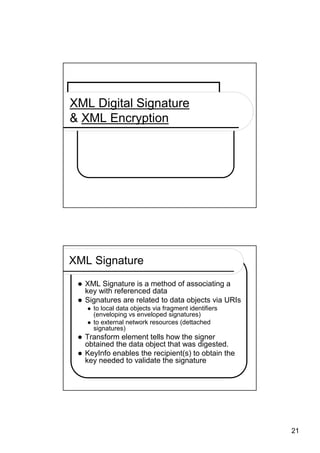 XML Digital Signature
& XML Encryption




XML Signature
  XML Signature is a method of associating a
  key with referenced data
  Signatures are related to data objects via URIs
    to local data objects via fragment identifiers
    (enveloping vs enveloped signatures)
    to external network resources (dettached
    signatures)
  Transform element tells how the signer
  obtained the data object that was digested.
  KeyInfo enables the recipient(s) to obtain the
  key needed to validate the signature




                                                     21
 