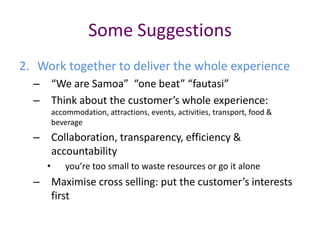 Some Suggestions
2. Work together to deliver the whole experience
  – “We are Samoa” “one beat” “fautasi”
  – Think about the customer’s whole experience:
        accommodation, attractions, events, activities, transport, food &
        beverage
  – Collaboration, transparency, efficiency &
    accountability
    •       you’re too small to waste resources or go it alone
  – Maximise cross selling: put the customer’s interests
    first
 