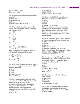 2.16
CAREER LAUNCHER SERIES | STRENGTH OF MATERIALS
(d) 375* (SSC JE 2018)
Hint: (σth ) = αΔt.E
155. Which of the following is a dimensionless
quantity?
(a) Shear stress
(b) Poisson's ratio*
(c) Torque
(d) None of these (SSC JE 2018)
156. What is the formula for elongation of a
conical bar (with length L and self-weight W)
due to its self-weight?
(a)
min
2
WL
A E
(b)
2
min
2
WL
A E
(c)
max
2
WL
A E
*
(d)
2
max
2
WL
A E
(SSC JE 2018)
Hint: Elongation of the conical bar due to its
self-weight W having specific weight γ:
2
max
6 2
L WL
E A E

 = =
Where
3
AL
W

=
157. What will be the value of Poisson's ratio, if
the elasticity and rigidity of the material is 200
GPa and 66.67 GPa?
(a) 0
(b) 0.25
(c) 0.5*
(d) 1 (SSC JE 2018)
Hint: E = 2G(1+ μ)
158. The Yung's modulus and thermal stress
developed in a steel rod of diameter 2 cm and
length 2 m is 200 GPa and 288 MPa
respectively, this experiences heating from
temperature 300
C to 1500
C and the rod has
been restricted in its original position.
Calculate the value of coefficient of thermal
expansion.
(a) 1.2 × 10–5
/0
C*
(b) 12 × 10–4
/0
C
(c) 12 × 10–5
/0
C
(d) None of these (SSC JE 2018)
159. Choose the CORRECT material which
belongs to the category of highly elastic?
(a) Brass
(b) Steel*
(c) Glass
(d) Rubber (SSC JE 2018)
Hint: Steel is the most elastic material. If the
object is elastic, the body regains its original
shape when the pressure is removed. Steel
having the steepest linear stress-strain curve
among all. A stiffer material will have a higher
elastic modulus.
160. What is the effect on the Young's modulus
of a wire, if the radius of a wire subjected to a
load P is doubled?
(a) Dubled
(b) Halved
(c) Become one-fourth
(d) Remains unaffected* (SSC JE 2018)
Hint: Youngs modulus (E) is the property of the
material, it does not depend up on the
dimensions of the material.
161. A steel rod of original length 200 mm and
final length of 200.2 mm after application of an
axial tensile load of 20 kN what will be the
strain developed in the rod?
(a) 0.01
(b) 0.1
(c) 0.001*
(d) 0.0001 (SSC JE 2018)
Hint:
f i
i
l l
l

−
=
162. To which of the following is the proof
stress related?
(a) Elongation
(b) Necking
(c) Yielding*
(d) Fracture (SSC JE 2018)
163. A cross sectional bar of area 700 mm2
is
subjected to an axial load as shown in the
figure below. What is the value of stress (MPa)
in the section RS?
 