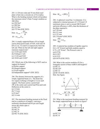 2.30
CAREER LAUNCHER SERIES | STRENGTH OF MATERIALS
283. A 120 mm wide and 10 mm thick steel
plate is bent into a circular arc of 8 m radius.
What is the bending moment which will produce
the maximum stress? (Take Young's modulus as
200 GPa)
(a) 250 Nm*
(c) 200 Nm
(b) 212 Nm
(d) 172 Nm (ESE 2022)
Hint: max
,max
b
EY
R
 =
,max
b NA
M Z

=
284. A simply supported beam of 8 m length
carries three-point loads of 8 kN, 4 kN and 10
kN at 2 m, 5 m and 6 m respectively from the
left end. What are the left and right support
reactions respectively?
(a) 12 kN and 10 kN
(b) 9 kNand 11 kN
(c) 11 kN and 9 kN
(d) 10 kN and 12 kN*
285. Which one of the following is NOT used as
support for beams?
(a) Roller support
(b) Hinged support
(c) Fixed support
(d) Independent support* (ESE 2022)
286. The distance between the supports of a
simply supported beam is L. The beam has
two equal overhangs of length L/3 over each
support. The beam carries a point load
2W at the centre and a point load Wat each end.
Deflection at the centre is
(a) 1.8 mm
(b) 7.2 mm
(c) 0 mm*
(d) 3.6 mm
287. The maximum bending moment at the fixed
end in a cantilever of length L carrying a
uniformly distributed load W per unit length
across the whole span is
(a) WL2
/2*
(b) WL2
/4
(c) WL3
/4
(d) WL3
/8 (ESE 2022)
Hint: max ( ).
2
L
M WL
=
288. A spherical vessel has 1 m diameter. It is
subjected to internal pressure of 1.5 N/mm2. If
maximum stress is not to exceed 200 N/mm2
and joint efficiency is 80%, then the thickness of
the plate required is
(a) 3.20 mm
(b) 4.21 mm
(c) 5.22 mm
(d) 2.34 mm* (ESE 2022)
Hint: max
4
PD
t



289. A material has modulus of rigidity equal to
0.4 x 105
N/mm2 and bulk modulus equal to
0.75 x 105
N/mm2
. The Poisson's ratio is
(a) 0.2736
(b) 0.1927
(c) 0.3121
(d) 0.4376 (ESE 2022)
290. What is the section modulus (Z) for a
triangular section of base width b and height h?
(a) bh2
/12
(b) bh2
/24*
(c) bh3
/12
(d) bh3
/24 (ESE 2023)
Hint: See figure.
3 2
max
/ 36
/
2 / 3 24
bh bh
Z I y
h
= = =
291. What is the maximum bending moment for
the simply supported beam as shown in figure?
(a) PL4
/12
(b) PL2
/4
 