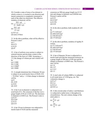 2.4
CAREER LAUNCHER SERIES | STRENGTH OF MATERIALS
30. Consider a state of stress of an element in
which a stress x is exerted in one direction and
lateral contraction is completely restrained in
each of the other two directions. The effective
modulus of elasticity will be
(a)
E(1 )
(1 2 )(1 )
−
−  + 
*
(b)
E(1 )
(1 )
−
+ 
(c) E(1-)
(d) none of these
31. In the above problem, what will be effective
Poisson’s ratio?
(a) 1
(b) 0.75
(c) 0.25
(d) 0*
32. A bar of uniform cross section is subject to
uniaxial tension and develops a strain in the
direction of the force of 1/800. Assuming  =
1/3, the change of volume per unit volume will
be
(a) 1/1000
(b) 1/1200
(c) 1/2400*
(d) 1/4800
33. A straight aluminium bar of diameter 30 mm
is subject to an axial tensile force of 50 kN. If E
= 70 GNm-2
and  = 1/4 then change in diameter
will be
(a) 0
(b) -0.05
(c) 0.01
(d) -0.01
34. A bar 4 cm in diameter is subjected to an
axial load of 4 t. The extension of the bar over a
gauge length of 20 cm is 0.03 cm. The decreases
in diameter is 0.0018 cm. The Poisson’s ratio is
(a) 0.25
(b) 0.30*
(c) 0.33
(d) 0.35
35. A bar 30 mm in diameter was subjected to
tensile load of 54 kN and the measured
extension on 300 mm gauge length was 0.112
mm and change in diameter was 0.00366 mm.
Poisson’s ration will be
(a) 0.25
(b) 0.326*
(c) 0.356
(d) 0.28
36. In the above problem, bulk modulus K will
be
(a) 77.2 kN/mm2
(b) 204.6 kN/mm2
(c) 196 kN/mm2
*
(d) 175 kN/mm2
37. In the above problem, modulus of rigidity N
will be
(a) 77.2 kN/mm2
*
(b) 204.6 kN/mm2
(c) 196 kN/mm2
(d) 175 kN/mm2
38. A bar of diameter 30 mm is subjected to a
tensile load such that the measured extension on
a gauge length of 200 mm is 0.09 mm and the
change in diameter is 0.0045 mm. The Poisson’s
ratio will be
(a) 1/4
(b) 1/3*
(c) 1/4.5
(d) 1/2
39. A steel cube of volume 8000 cc is subjected
to all round stress of 1330 kg/sq. cm. The
volumetric change is
(a) 8 cc*
(b) 6 cc
(c) 0.8 cc
(d) 0.01 cc
40. A thin circular plate of radius r and thickness
t is subjected to radial stress  throughout its
circumference. The unit volume change of the
entire plate is
(a) (1 )
E

−
(b)
2
(1 )
E

−
 