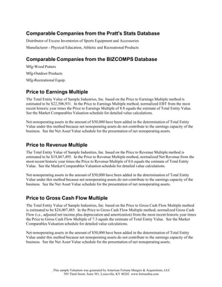 This sample Valuation was generated by American Fortune Mergers & Acquisitions, LLC
505 Third Street, Suite 301, Louisville, KY 40202 www.fortunebta.com
Comparable Companies from the Pratt's Stats Database
Distributor of Excess Inventories of Sports Equipment and Accessories
Manufacturer - Physical Education, Athletic and Recreational Products
Comparable Companies from the BIZCOMPS Database
Mfg-Wood Putters
Mfg-Outdoor Products
Mfg-Recreational Equip.
Price to Earnings Multiple
The Total Entity Value of Sample Industries, Inc. based on the Price to Earnings Multiple method is
estimated to be $22,506,931. In the Price to Earnings Multiple method, normalized EBT from the most
recent historic year times the Price to Earnings Multiple of 8.8 equals the estimate of Total Entity Value.
See the Market Comparables Valuation schedule for detailed value calculations.
Net nonoperating assets in the amount of $50,000 have been added in the determination of Total Entity
Value under this method because net nonoperating assets do not contribute to the earnings capacity of the
business. See the Net Asset Value schedule for the presentation of net nonoperating assets.
Price to Revenue Multiple
The Total Entity Value of Sample Industries, Inc. based on the Price to Revenue Multiple method is
estimated to be $19,867,495. In the Price to Revenue Multiple method, normalized Net Revenue from the
most recent historic year times the Price to Revenue Multiple of 0.6 equals the estimate of Total Entity
Value. See the Market Comparables Valuation schedule for detailed value calculations.
Net nonoperating assets in the amount of $50,000 have been added in the determination of Total Entity
Value under this method because net nonoperating assets do not contribute to the earnings capacity of the
business. See the Net Asset Value schedule for the presentation of net nonoperating assets.
Price to Gross Cash Flow Multiple
The Total Entity Value of Sample Industries, Inc. based on the Price to Gross Cash Flow Multiple method
is estimated to be $24,007,485. In the Price to Gross Cash Flow Multiple method, normalized Gross Cash
Flow (i.e., adjusted net income plus depreciation and amortization) from the most recent historic year times
the Price to Gross Cash Flow Multiple of 7.3 equals the estimate of Total Entity Value. See the Market
Comparables Valuation schedule for detailed value calculations.
Net nonoperating assets in the amount of $50,000 have been added in the determination of Total Entity
Value under this method because net nonoperating assets do not contribute to the earnings capacity of the
business. See the Net Asset Value schedule for the presentation of net nonoperating assets.
 