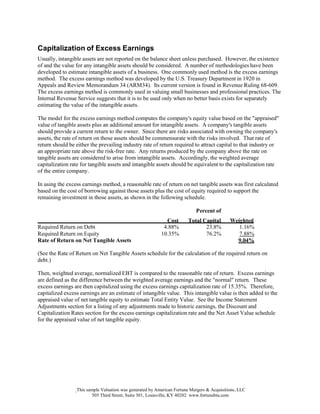 This sample Valuation was generated by American Fortune Mergers & Acquisitions, LLC
505 Third Street, Suite 301, Louisville, KY 40202 www.fortunebta.com
Capitalization of Excess Earnings
Usually, intangible assets are not reported on the balance sheet unless purchased. However, the existence
of and the value for any intangible assets should be considered. A number of methodologies have been
developed to estimate intangible assets of a business. One commonly used method is the excess earnings
method. The excess earnings method was developed by the U.S. Treasury Department in 1920 in
Appeals and Review Memorandum 34 (ARM34). Its current version is found in Revenue Ruling 68-609.
The excess earnings method is commonly used in valuing small businesses and professional practices. The
Internal Revenue Service suggests that it is to be used only when no better basis exists for separately
estimating the value of the intangible assets.
The model for the excess earnings method computes the company's equity value based on the "appraised"
value of tangible assets plus an additional amount for intangible assets. A company's tangible assets
should provide a current return to the owner. Since there are risks associated with owning the company's
assets, the rate of return on those assets should be commensurate with the risks involved. That rate of
return should be either the prevailing industry rate of return required to attract capital to that industry or
an appropriate rate above the risk-free rate. Any returns produced by the company above the rate on
tangible assets are considered to arise from intangible assets. Accordingly, the weighted average
capitalization rate for tangible assets and intangible assets should be equivalent to the capitalization rate
of the entire company.
In using the excess earnings method, a reasonable rate of return on net tangible assets was first calculated
based on the cost of borrowing against those assets plus the cost of equity required to support the
remaining investment in those assets, as shown in the following schedule.
Percent of
Cost Total Capital Weighted
Required Return on Debt 4.88% 23.8% 1.16%
Required Return on Equity 10.35% 76.2%
Rate of Return on Net Tangible Assets
7.88%
9.04%
(See the Rate of Return on Net Tangible Assets schedule for the calculation of the required return on
debt.)
Then, weighted average, normalized EBT is compared to the reasonable rate of return. Excess earnings
are defined as the difference between the weighted average earnings and the "normal" return. These
excess earnings are then capitalized using the excess earnings capitalization rate of 15.35%. Therefore,
capitalized excess earnings are an estimate of intangible value. This intangible value is then added to the
appraised value of net tangible equity to estimate Total Entity Value. See the Income Statement
Adjustments section for a listing of any adjustments made to historic earnings, the Discount and
Capitalization Rates section for the excess earnings capitalization rate and the Net Asset Value schedule
for the appraised value of net tangible equity.
 