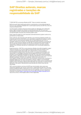 SAP Direitos autorais, marcas
registradas e isenções de
responsabilidade da SAP
© 2024 SAP SE ou empresa afiliada da SAP. Todos os direitos reservados.
Nenhuma parte desta publicação pode ser reproduzida ou transmitida de alguma
forma ou com qualquer finalidade sem a autorização expressa da SAP SE ou de uma
empresa afiliada da SAP.
As informações contidas neste documento podem ser alteradas sem notificação
prévia. Alguns produtos de software comercializados pela SAP SE e por seus
distribuidores contêm componentes de software exclusivos de outros fornecedores.
As especificações nacionais dos produtos podem variar.
Estes materiais podem ter sido traduzidos automaticamente e podem conter erros
gramaticais ou imprecisões.
Estes materiais são fornecidos pela SAP SE ou por empresas afiliadas da SAP com
propósito meramente informativo, sem declaração ou garantia de qualquer espécie,
assim a SAP ou suas empresas afiliadas não se responsabilizam por erros ou
omissões relativos aos mesmos. As únicas garantias pelos produtos ou serviços da
SAP SE ou das empresas afiliadas da SAP são as explicitamente especificadas em
declarações de garantia contidas nos respectivos produtos e serviços, quando
cabíveis. Seu conteúdo não deve ser interpretado como constituição de garantia
adicional.
Especificamente, a SAP SE ou suas empresas afiliadas não estão obrigadas a seguir
nenhuma direção no curso dos negócios especificada neste documento ou em
qualquer apresentação relacionada, nem a desenvolver ou lançar qualquer
funcionalidade ali especificada. Este documento, ou qualquer apresentação a ele
relacionada, e a estratégia e possíveis futuros desenvolvimentos, produtos e/ou
direções e funcionalidade de plataforma da SAP SE ou de suas empresas afiliadas
estão sujeitos a alterações e podem ser alterados pela SAP SE ou por suas empresas
afiliadas a qualquer momento, por qualquer razão e sem prévio aviso. As
informações contidas neste documento não constituem compromisso, promessa ou
obrigação legal de fornecimento de qualquer material, código ou funcionalidade.
Qualquer declaração com vistas ao futuro está sujeita a vários riscos e incertezas que
podem produzir resultados efetivamente diferentes dos esperados. Os leitores ficam
alertados a não basear indevidamente suas decisões de compra nesse tipo de
declaração.
SAP e outros produtos e serviços da SAP aqui mencionados, bem como seus
respectivos logotipos são marcas comerciais ou registradas da SAP SE (ou de uma
empresa afiliada da SAP) na Alemanha ou em outros países. Todos os outros nomes
de produtos e serviços mencionados são marcas registradas de suas respectivas
empresas. Consulte https://www.sap.com/corporate/en/legal/copyright.html e
veja outros avisos e informações sobre a marca registrada.
Librería ERP — Sample | libreriaerp.com/us | info@libreriaerp.com
Librería ERP — Sample | libreriaerp.com/us | info@libreriaerp.com
 
