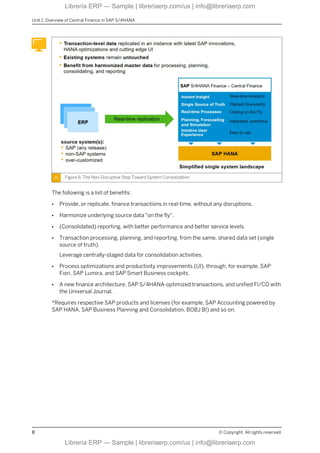 Figure 6: The Non-Disruptive Step Toward System Consolidation
The following is a list of benefits:
● Provide, or replicate, finance transactions in real-time, without any disruptions.
● Harmonize underlying source data "on the fly".
● (Consolidated) reporting, with better performance and better service levels.
● Transaction processing, planning, and reporting, from the same, shared data set (single
source of truth).
Leverage centrally-staged data for consolidation activities.
● Process optimizations and productivity improvements (UI), through, for example, SAP
Fiori, SAP Lumira, and SAP Smart Business cockpits.
● A new finance architecture, SAP S/4HANA-optimized transactions, and unified FI/CO with
the Universal Journal.
*Requires respective SAP products and licenses (for example, SAP Accounting powered by
SAP HANA, SAP Business Planning and Consolidation, BOBJ BI) and so on.
Unit 1: Overview of Central Finance in SAP S/4HANA
8 © Copyright. All rights reserved.
Librería ERP — Sample | libreriaerp.com/us | info@libreriaerp.com
Librería ERP — Sample | libreriaerp.com/us | info@libreriaerp.com
 