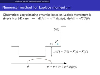 Numerical method for discontinuous dynamics
Numerical method for Laplace momentum
Observation: approximating dynamics based on Laplace momentum is
simple in a 1-D case — dθ/dt = m−1 sign(p), dp/dt = − U(θ)
θ θ* = θ + Δt × m-1 sign(p)
U(θ)
U(θ*) − U(θ) = K(p) − K(p*)
p*
 