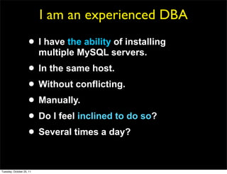 I am an experienced DBA
                     • I have the ability of installing
                          multiple MySQL servers.
                     • In the same host.
                     • Without conflicting.
                     • Manually.
                     • Do I feel inclined to do so?
                     • Several times a day?

Tuesday, October 25, 11
 