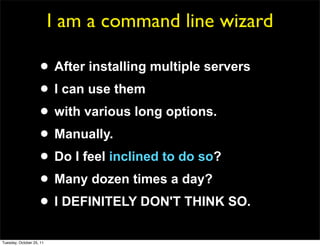 I am a command line wizard

                     • After installing multiple servers
                     • I can use them
                     • with various long options.
                     • Manually.
                     • Do I feel inclined to do so?
                     • Many dozen times a day?
                     • I DEFINITELY DON'T THINK SO.
Tuesday, October 25, 11
 