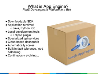 What is App Engine?
              PaaS Development Platform in a Box



● Downloadable SDK
● Application runtimes
    ○ Java, Python, Go
● Local development tools
    ○ Eclipse plugin
● Specialized api services
● Cloud based dashboard
● Automatically scales
● Built in fault tolerance, load
  balancing
● Continuously evolving...
 