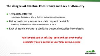 © Hortonworks Inc. 2011 – 2017 All Rights Reserved
The dangers of Eventual Consistency and Lack of Atomicity
⬢ Temp Data leftovers
–Annoying Garbage or Worse if direct output committer is used
⬢ List inconsistency means new data may not be visible
–Hadoop thinks of directories are containers of data
⬢ Lack of atomic rename() can leave output directories inconsistent
You can get bad or missing data and not even notice
Especially if only a portion of your large data is missing
 
