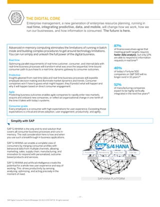 - 17 -
SAP Digital Consumer Products Whitepaper (01/16) © 2015 SAP SE. All rights reserved
THE DIGITAL CORE
SAP S/4HANA is the only end-to-end solution that
covers all consumer business processes and runs in-
memory. The real consideration here is how and when
you use such a breakthrough in business applications.
SAP S/4HANA can enable a complete view of
consumers by merging consumer profiles with
behavioral data from multiple channels, allowing
marketing, sales, supply chain, manufacturing, and
innovation to respond with personalized, outcome-
based products and services.
SAP S/4HANA and artificial intelligence create the
potential for a whole new user experience and way of
working. This drives productivity by sensing,
analyzing, optimizing, and acting precisely in the
moment of need.
Advanced in-memory computing eliminates the limitations of running in batch
mode and building complex procedures to get around technology limitations.
You can run simply and unleash the full power of the digital business.
Real time
Optimizing parallel requirements of real-time customer, consumer, and internal data with
real-time business processes will transform what was once the sequential, time-bound
consumer path to purchase to a real-time, dynamic gateway to consumer outcomes.
Predictive
Insights gleaned from real-time data and real-time business processes will expedite
employee decision making and illuminate market dynamics and trends. Consumer
companies won’t have to guess what might happen; they’ll predict what will happen and
why it will happen based on direct consumer engagement.
Agile
Predicting business outcomes enables agile companies to rapidly enter new markets,
acquire and onboard new companies, or reflect an organizational change in one-tenth of
the time it takes with today’s systems.
Consumer grade
Every employee is a consumer with high expectations for user experience. Exceeding those
expectations is critical and drives adoption, user engagement, productivity, and agility .
Simplify with SAP
Enterprise management, a new generation of enterprise resource planning, running in
real time, integrating predictive, data, and mobile, will change how we work, how we
run our businesses, and how information is consumed. The future is here.
87%
of finance executives agree that
meeting growth targets requires
faster data analysis, but only 12%
are able to respond to information
requests in real time23
40%
of today’s Fortune 500
companies on S&P 500 will no
longer exist in 10 years24
52%
of manufacturing companies
expect to be highly vertically
integrated in the next five years25
 