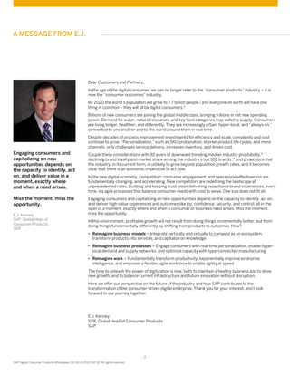 - 2 -
SAP Digital Consumer Products Whitepaper (01/16) © 2015 SAP SE. All rights reserved
Dear Customers and Partners,
In the age of the digital consumer, we can no longer refer to the “consumer products” industry – it is
now the “consumer outcomes” industry.
By 2020,the world’s population will grow to 7.7 billion people,1 and everyone on earth will have one
thing in common – they will all be digital consumers.2
Billions of new consumers are joining the global middle class, bringing trillions in net new spending
power. Demand for water, natural resources, and key food categories may outstrip supply. Consumers
are living longer, healthier, and differently. They are increasingly urban, hyper-local, and “always on,”
connected to one another and to the world around them in real time.
Despite decades of process improvement investments for efficiency and scale, complexity and cost
continue to grow. “Personalization,” such as SKU proliferation, shorter product life cycles, and more
channels, only challenges service delivery, increases inventory, and drives cost.
Couple these considerations with 30 years of downward trending median industry profitability,3
declining brand loyalty and market share among the industry’s top 100 brands ,4 and projections that
the industry, in its current form, is unlikely to grow beyond population growth rates, and it becomes
clear that there is an economic imperative to act now.
In the new digital economy, competition, consumer engagement, and operational effectiveness are
fundamentally changing, and accelerating. New competitors are redefining the landscape at
unprecedented rates. Building and keeping trust mean delivering exceptional brand experiences, every
time, via agile processes that balance consumer needs with cost to serve. One size does not fit all.
Engaging consumers and capitalizing on new opportunities depend on the capacity to identify, act on,
and deliver high-value experiences and outcomes like joy, confidence, security, and control, all in the
span of a moment, exactly where and when a consumer or business need arises. Miss the moment,
miss the opportunity.
In this environment, profitable growth will not result from doing things incrementally better, but from
doing things fundamentally differently by shifting from products to outcomes. How?
• Reimagine business models – Integrate vertically and virtually to compete as an ecosystem,
transform products into services, and capitalize on knowledge
• Reimagine business processes – Engage consumers with real-time personalization, enable hyper-
local demand and supply networks, and optimize capacity with hyperconnected manufacturing
• Reimagine work – Fundamentally transform productivity, exponentially improve enterprise
intelligence, and empower a flexible, agile workforce to enable agility at speed
The time to unleash the power of digitization is now, both to maintain a healthy business and to drive
new growth, and to balance current infrastructure and future innovation without disruption.
Here we offer our perspective on the future of the industry and how SAP contributes to the
transformation of the consumer-driven digital enterprise. Thank you for your interest, and I look
forward to our journey together.
E.J. Kenney
SVP, Global Head of Consumer Products
SAP
Engaging consumers and
capitalizing on new
opportunities depends on
the capacity to identify, act
on, and deliver value in a
moment, exactly where
and when a need arises.
Miss the moment, miss the
opportunity.
E.J. Kenney
SVP, Global Head of
Consumer Products
SAP
A MESSAGE FROM E.J.
 