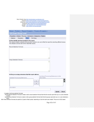 More Details blog:http://sandyclassic.wordpress.com
linkedin:https://www.linkedin.com/in/sandepsharma
slideshare:http://www.slideshare.net/SandeepSharma65
facebook:https://facebook.com/sandeepclassic
google+ http://google.com/+SandeepSharmaa
Twitter: https://twitter.com/sandeeclassic
Page 102 of 167
3 Update or add new selection formulas.
· Use the Record Selection Formula to create or edit a record selection formula that limits the records used when you or a user schedules
a report.
· Use the Group Selection Formula to create or edit a group selection formula that limits the groups used when you or a user schedules a
report.
Note: these selection formulas are specific to Crystal or Basic syntax, depending on how the report was created. They are not SQL based.
 