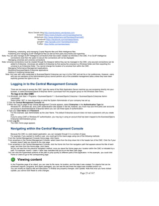 More Details blog:http://sandyclassic.wordpress.com
linkedin:https://www.linkedin.com/in/sandepsharma
slideshare:http://www.slideshare.net/SandeepSharma65
facebook:https://facebook.com/sandeepclassic
google+ http://google.com/+SandeepSharmaa
Twitter: https://twitter.com/sandeeclassic
Page 23 of 167
· Publishing, scheduling, and managing Crystal Reports files and Web Intelligence files
· Publishing and managing OLAP Intelligence files as well as third-party documents and hyperlinks
Note: You can also manage OLAP Intelligence connections that have been created via InfoView in the CMC. If no OLAP Intelligence
connections exist then the option to secure the connections will not be displayed.
· Managing universes and universe connections
Note: Universe connections must be created through the Designer before they can be managed in the CMC; only secured connections can be
added to Enterprise. Universes are added to Enterprise by first saving the universe to a Windows folder and then exporting th e
universe to an Enterprise folder. You cannot change the location of a universe from within the CMC.
· Managing Performance Management applications
· Modifying BusinessObjects Enterprise applications
· Adding or modifying license keys
Note: Any user with valid credentials to BusinessObjects Enterprise can log in to the CMC and set his or her preferences. However, users
who are not members of the Administrators group cannot perform any of the available management tasks unless they have been
explicitly granted the rights to do so.
Logging in to the Central Management Console
There are two ways to access the CMC: type the name of the Web Application Server machine you are accessing directly into your
browser, or select BusinessObjects Enterprise Admin Launchpad from the program group on the Windows Start menu.
To log in to the CMC
1 In Windows, click Start > Programs > BusinessObjects11 > BusinessObjects Enterprise > BusinessObjects Enterprise Admin
Launchpad.
Select either .NET or Java depending on what the System Administrator of your company has set up.
2 Click the Central Management Console link.
3 When the Log On page of the Central Management Console appears, select Enterprise in the Authentication Type list.
Windows NT, Windows AD, and LDAP authentication also appear in the list; however, you must map your third party user accounts
and groups to BusinessObjects Enterprise before you can use these types of authentication.
4 Type your User Name and Password.
For this example, type Administrator as the User Name. This default Enterprise account does not have a password until you create
one.
If you're using LDAP or Windows NT authentication, you may log in using an account that has been mapped to the BusinessObjects
Enterprise Administrators group.
5 Click Log On.
The CMC Home page appears.
Navigating within the Central Management Console
Because the CMC is a web-based application, you can navigate through it in a number of ways.
For example, if you wanted to modify a user, you could get to the Users page using one of the following methods:
· From the Central Management Console Home page, click Users.
· From anywhere in the Central Management Console, select Users from the drop-down list in the header bar of the CMC. Click Go if your
browser doesn't take you directly to the new page.
· From anywhere in the Central Management Console, click the Home link from the navigation path that appears above the title of each
page, and then from the Home page, click Users.
As you can see from the previous navigation method, once you leave the Home page your location within the CMC is indicated by a
path. For example, Home > Users > New User indicates that you're on the New User page.
· You can click the hyperlinked portions of the path to jump quickly to different parts of the application. In this example, you could click
Home or Users to go to the corresponding page.
Viewing content
In the Properties page of an object, you can view its file name, its location, and the date it was created. For objects that can be
scheduled (reports, programs, and object packages), you can see the last times the object was modified and/or run.
You can modify an object's title and description.To finalize any property changes, click Update. Note that once you have clicked
Update, you cannot click Reset to undo changes.
 