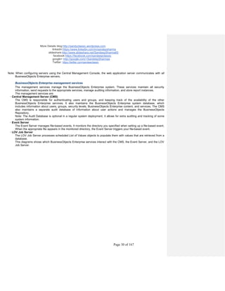More Details blog:http://sandyclassic.wordpress.com
linkedin:https://www.linkedin.com/in/sandepsharma
slideshare:http://www.slideshare.net/SandeepSharma65
facebook:https://facebook.com/sandeepclassic
google+ http://google.com/+SandeepSharmaa
Twitter: https://twitter.com/sandeeclassic
Page 30 of 167
Note: When configuring servers using the Central Management Console, the web application server communicates with all
BusinessObjects Enterprise servers.
BusinessObjects Enterprise management services
The management services manage the BusinessObjects Enterprise system. These services maintain all security
information, send requests to the appropriate services, manage auditing information, and store report instances.
The management services are:
· Central Management Server (CMS)
The CMS is responsible for authenticating users and groups, and keeping track of the availability of the other
BusinessObjects Enterprise services. It also maintains the BusinessObjects Enterprise system database, which
includes information about users, groups, security levels, BusinessObjects Enterprise content, and services. The CMS
also maintains a separate audit database of information about user actions and manages the BusinessObjects
Repository.
Note: The Audit Database is optional in a regular system deployment, it allows for extra auditing and tracking of some
system information.
· Event Server
The Event Server manages file-based events. It monitors the directory you specified when setting up a file-based event.
When the appropriate file appears in the monitored directory, the Event Server triggers your file-based event.
· LOV Job Server
The LOV Job Server processes scheduled List of Values objects to populate them with values that are retrieved from a
database.
This diagrams shows which BusinessObjects Enterprise services interact with the CMS, the Event Server, and the LOV
Job Server.
 