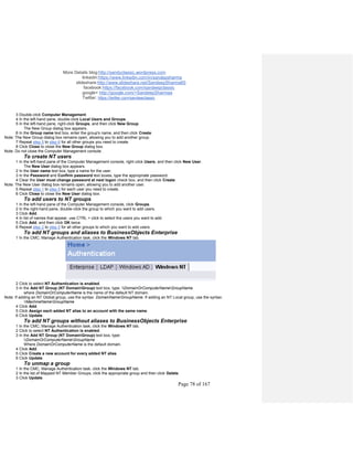 More Details blog:http://sandyclassic.wordpress.com
linkedin:https://www.linkedin.com/in/sandepsharma
slideshare:http://www.slideshare.net/SandeepSharma65
facebook:https://facebook.com/sandeepclassic
google+ http://google.com/+SandeepSharmaa
Twitter: https://twitter.com/sandeeclassic
Page 78 of 167
3 Double-click Computer Management.
4 In the left-hand pane, double-click Local Users and Groups.
5 In the left-hand pane, right-click Groups, and then click New Group.
The New Group dialog box appears.
6 In the Group name text box, enter the group's name, and then click Create.
Note: The New Group dialog box remains open, allowing you to add another group.
7 Repeat step 5 to step 6 for all other groups you need to create.
8 Click Close to close the New Group dialog box.
Note: Do not close the Computer Management console.
To create NT users
1 In the left-hand pane of the Computer Management console, right-click Users, and then click New User.
The New User dialog box appears.
2 In the User name text box, type a name for the user.
3 In the Password and Confirm password text boxes, type the appropriate password.
4 Clear the User must change password at next logon check box, and then click Create.
Note: The New User dialog box remains open, allowing you to add another user.
5 Repeat step 1 to step 5 for each user you need to create.
6 Click Close to close the New User dialog box.
To add users to NT groups
1 In the left-hand pane of the Computer Management console, click Groups.
2 In the right-hand pane, double-click the group to which you want to add users.
3 Click Add.
4 In list of names that appear, use CTRL + click to select the users you want to add.
5 Click Add, and then click OK twice.
6 Repeat step 2 to step 5 for all other groups to which you want to add users.
To add NT groups and aliases to BusinessObjects Enterprise
1 In the CMC, Manage Authentication task, click the Windows NT tab.
2 Click to select NT Authentication is enabled.
3 In the Add NT Group (NT DomainGroup) text box, type: DomainOrComputerNameGroupName
where DomainOrComputerName is the name of the default NT domain.
Note: If adding an NT Global group, use the syntax: DomainNameGroupName. If adding an NT Local group, use the syntax:
MachineNameGroupName
4 Click Add.
5 Click Assign each added NT alias to an account with the same name.
6 Click Update.
To add NT groups without aliases to BusinessObjects Enterprise
1 In the CMC, Manage Authentication task, click the Windows NT tab.
2 Click to select NT Authentication is enabled.
3 In the Add NT Group (NT DomainGroup) text box, type:
DomainOrComputerNameGroupName
Where DomainOrComputerName is the default domain.
4 Click Add.
5 Click Create a new account for every added NT alias.
6 Click Update.
To unmap a group
1 In the CMC, Manage Authentication task, click the Windows NT tab.
2 In the list of Mapped NT Member Groups, click the appropriate group and then click Delete.
3 Click Update.
 