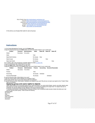 More Details blog:http://sandyclassic.wordpress.com
linkedin:https://www.linkedin.com/in/sandepsharma
slideshare:http://www.slideshare.net/SandeepSharma65
facebook:https://facebook.com/sandeepclassic
google+ http://google.com/+SandeepSharmaa
Twitter: https://twitter.com/sandeeclassic
Page 87 of 167
In this activity, you will apply folder rights for users and groups.
Instructions
1 In the Central Management Console, go to the Folders page.
2 Apply the following security to the Sales folders and all its sub folders based on your content plan:
Folders Everyone Administrators Sales Sales NA Sales EU Sales AP
Global No access Full control
Sales View
Sales North America No Access View
Sales Europe No Access View
Sales Asia Pacific No Access View
Tip: If needed, refer to the procedures To specify rights for a folder on page 5-36.
3 Log on to InfoView as Ron. What folders do you see?
4 Click the Sales folder. What folders do you see now?
5 Apply the following security to the Finance folder and its sub folders based on your content plan.
Folders Everyone Administrators Finance Accounting Accounts Receivable
Global No access Full control
Finance View
Accounting No Access Schedule
Accounts Receivable No Access Schedule
6 Log into Infoview as Bev. What folders do you see?
7 Click the Finance folder? What subfolders are available to Bev?
8 What rights will Bev have to any of the objects within the subfolder?
9 Log into Infoview as Chris. What folders, subfolders and objects do you see? Why did we not need to set rights for the IT folder? What
rights are available?
Applying group and users rights to objects
Object rights enable you to set access levels for your users and groups. You control which folders, reports, and other objects users
and groups can access using BusinessObjects Enterprise. You set security settings at the object level. For objects that can be
scheduled, the security settings are also reflected in the object instances object.
To facilitate administration, BusinessObjects Enterprise includes a set of predefined rights (access modes) that allow you to set
common security levels quickly. These include the following:
· Inherited Rights
· No Access
· View
· Schedule
· View On Demand
· Full Control
· Advanced
 