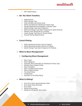 info@multisoftsystems.com 98103 06956
 WPT Determination.
 Ad- Hoc Stock Transfers.
 Replenishment.
 Define Storage Type
 Verify Activities and Activity Areas
 Define and Determine Warehouse Process Type.
 Activate Replenishment Strategies in Storage Types.
 Specify Storage Type Search Sequence
 Determine Storage Type Search Sequence for Stock Removal.
 Maintain Fixed Storage Bin for a Product
 Create Storage Type View for Product Master
 Execute Planned Replenishment.

 Cancel Picking
 Define Warehouse Process Type for Putback.
 Define Warehouse Number Control for Putback.
 Specify Storage Type Search Sequence for Putaway
 What Is Wave Management?
 Configuring Wave Management
 Wave Types
 Wave Categories
 Automatic Wave Generation for Warehouse Process Type
 Maintain Wave Capacity Profile
 Wave Templates
 Wave Template Determination
 Wave Creation Process
 Two-Step Picking
 Configuration
 Execution of Two-Step Picking
 What Is Kitting?
 Kit to Kit to Stock Using Production Order
 Kit to Stock Using VAS Order
 Kit to Order
 Kitting During Picking
 Kitting at a Kit-Specific Work Center
 