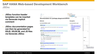 © 2015 SAP SE or an SAP affiliate company. All rights reserved. 12Confidential
SAP HANA Web-based Development Workbench
JSDoc
• JSDoc function header
templates can be inserted
via Generate implicit
comment
• JSDoc documentation pages
can then be generated for
XSJS, XSJSLIB, and JS files
via Generate JSDoc
 
