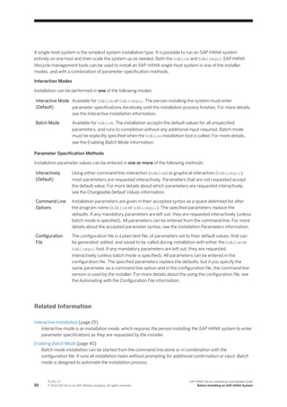 A single-host system is the simplest system installation type. It is possible to run an SAP HANA system
entirely on one host and then scale the system up as needed. Both the hdblcm and hdblcmgui SAP HANA
lifecycle management tools can be used to install an SAP HANA single-host system in one of the installer
modes, and with a combination of parameter specification methods.
Interaction Modes
Installation can be performed in one of the following modes:
Interactive Mode
(Default)
Available for hdblcm or hdblcmgui. The person installing the system must enter
parameter specifications iteratively until the installation process finishes. For more details,
see the Interactive Installation information.
Batch Mode Available for hdblcm. The installation accepts the default values for all unspecified
parameters, and runs to completion without any additional input required. Batch mode
must be explicitly specified when the hdblcm installation tool is called. For more details,
see the Enabling Batch Mode information.
Parameter Specification Methods
Installation parameter values can be entered in one or more of the following methods:
Interactively
(Default)
Using either command line interaction (hdblcm) or graphical interaction (hdblcmgui),
most parameters are requested interactively. Parameters that are not requested accept
the default value. For more details about which parameters are requested interactively,
see the Changeable Default Values information.
Command Line
Options
Installation parameters are given in their accepted syntax as a space delimited list after
the program name (hdblcm or hdblcmgui). The specified parameters replace the
defaults. If any mandatory parameters are left out, they are requested interactively (unless
batch mode is specified). All parameters can be entered from the command line. For more
details about the accepted parameter syntax, see the Installation Parameters information.
Configuration
File
The configuration file is a plain text file, of parameters set to their default values, that can
be generated, edited, and saved to be called during installation with either the hdblcm or
hdblcmgui tool. If any mandatory parameters are left out, they are requested
interactively (unless batch mode is specified). All parameters can be entered in the
configuration file. The specified parameters replace the defaults, but if you specify the
same parameter as a command line option and in the configuration file, the command line
version is used by the installer. For more details about the using the configuration file, see
the Automating with the Configuration File information.
Related Information
Interactive Installation [page 25]
Interactive mode is an installation mode, which requires the person installing the SAP HANA system to enter
parameter specifications as they are requested by the installer.
Enabling Batch Mode [page 40]
Batch mode installation can be started from the command line alone or in combination with the
configuration file. It runs all installation tasks without prompting for additional confirmation or input. Batch
mode is designed to automate the installation process.
10
P U B L I C
© 2014 SAP AG or an SAP affiliate company. All rights reserved.
SAP HANA Server Installation and Update Guide
Before Installing an SAP HANA System
 