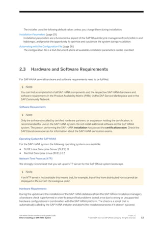 The installer uses the following default values unless you change them during installation.
Installation Parameters [page 19]
Installation parameters are a fundamental aspect of the SAP HANA lifecycle management tools hdblcm and
hdblcmgui, and provide the opportunity to optimize and customize the system during installation.
Automating with the Configuration File [page 36]
The configuration file is a text document where all available installation parameters can be specified.
2.3 Hardware and Software Requirements
For SAP HANA several hardware and software requirements need to be fulfilled.
Note
You can find a complete list of all SAP HANA components and the respective SAP HANA hardware and
software requirements in the Product Availability Matrix (PAM) on the SAP Service Marketplace and in the
SAP Community Network.
Software Requirements
Note
Only the software installed by certified hardware partners, or any person holding the certification, is
recommended for use on the SAP HANA system. Do not install additional software on the SAP HANA
system. The person performing the SAP HANA installation has passed the certification exam. Check the
SAP Education resources for information about the SAP HANA certication exams.
Operating System for SAP HANA
For the SAP HANA system the following operating systems are available:
● SUSE Linux Enterprise Server (SLES) 11
● Red Hat Enterprise Linux (RHEL) 6.5
Network Time Protocol (NTP)
We strongly recommend that you set up an NTP server for the SAP HANA system landscape.
Note
If an NTP sever is not available this means that, for example, trace files from distributed hosts cannot be
displayed in the correct chronological order.
Hardware Requirements
During the update and the installation of the SAP HANA database (from the SAP HANA installation manager),
a hardware check is performed in order to ensure that problems do not arise due to wrong or unsupported
hardware configurations in combination with the SAP HANA platform. The check is a script that is
automatically called by the SAP HANA installer and aborts the installation process if it doesn't succeed.
SAP HANA Server Installation and Update Guide
Before Installing an SAP HANA System
P U B L I C
© 2014 SAP AG or an SAP affiliate company. All rights reserved. 13
 