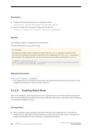 Procedure
1. Change to the following directory on the installation medium:
<installation medium>/DATA_UNITS/HDB_LCM_LINUX_X86_64
2. Start the installer with the prepared configuration file specified:
./hdblcm ­­configfile=<file path> <additional parameters>
Results
The installation progress is displayed on the command line.
The SAP HANA system is now up and running.
Example
The following example installs a multiple-host system with the addhosts parameter specified on the
command line, but all other parameters specified from the configuration file. If the addhosts parameter is
also specified in the configuration file, it is overwritten by the command line specification of addhosts.
./hdblcm ­­action=install ­­
addhosts=hanahost2:group=HA1:storage_partition=3,hanahost3:role=standby:group=H
A1 ­­configfile=/var/tmp/H01_configfile
Related Information
Preparing the Configuration File [page 37]
The configuration file is an installation tool for those who want to install several of the same system, or save
configuration parameters for reuse or for quick reference.
4.1.2.4 Enabling Batch Mode
Batch mode installation can be started from the command line alone or in combination with the configuration
file. It runs all installation tasks without prompting for additional confirmation or input. Batch mode is designed
to automate the installation process.
Prerequisites
● When using batch mode, passwords must either be defined in the configuration file, or passed to the
installer using an XML password file and streamed in via standard input. In both cases, it is necessary to
prepare the passwords. For more information, see Specifying Passwords.
40
P U B L I C
© 2014 SAP AG or an SAP affiliate company. All rights reserved.
SAP HANA Server Installation and Update Guide
Advanced Installation
 